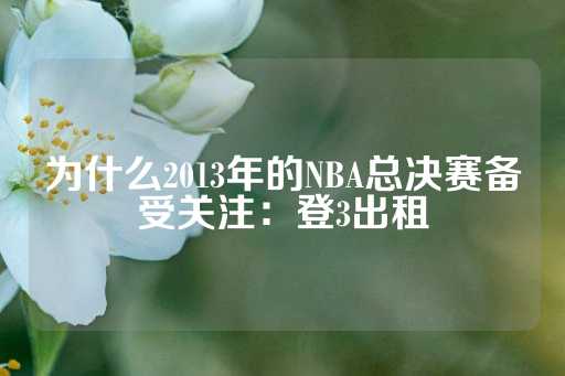 为什么2013年的NBA总决赛备受关注：登3出租-第1张图片-皇冠信用盘出租