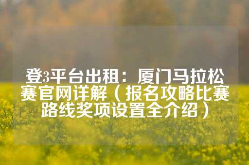 登3平台出租：厦门马拉松赛官网详解（报名攻略比赛路线奖项设置全介绍）