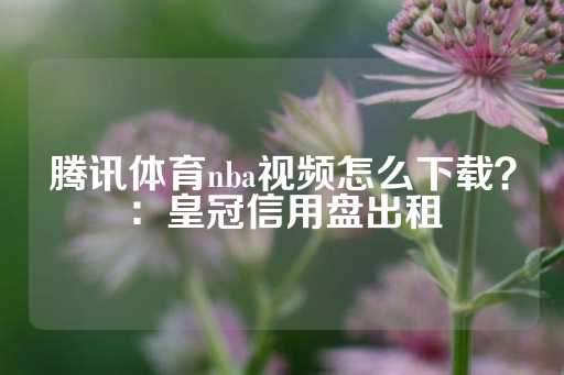 腾讯体育nba视频怎么下载？：皇冠信用盘出租