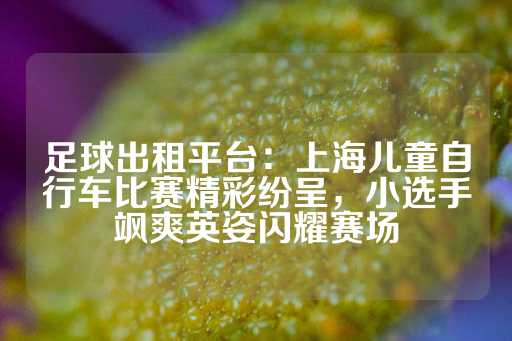 足球出租平台：上海儿童自行车比赛精彩纷呈，小选手飒爽英姿闪耀赛场-第1张图片-皇冠信用盘出租