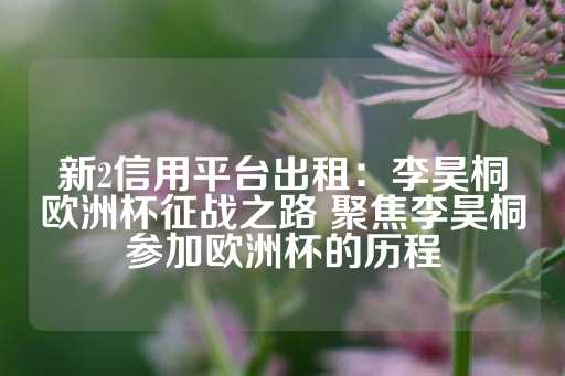 新2信用平台出租：李昊桐欧洲杯征战之路 聚焦李昊桐参加欧洲杯的历程