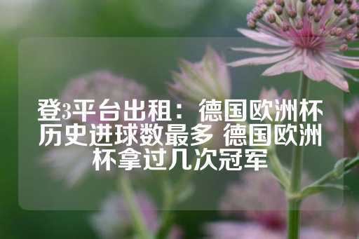 登3平台出租：德国欧洲杯历史进球数最多 德国欧洲杯拿过几次冠军