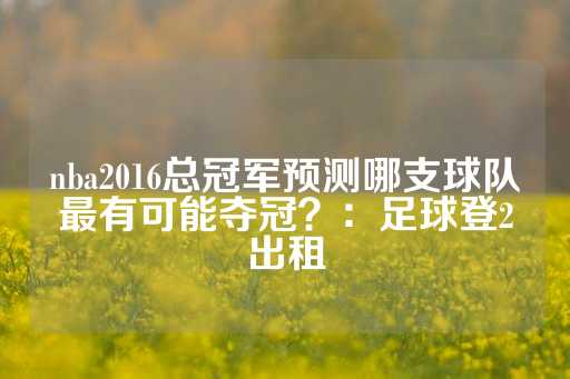 nba2016总冠军预测哪支球队最有可能夺冠？：足球登2出租-第1张图片-皇冠信用盘出租