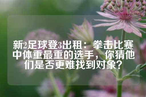 新2足球登3出租：拳击比赛中体重最重的选手，你猜他们是否更难找到对象？-第1张图片-皇冠信用盘出租