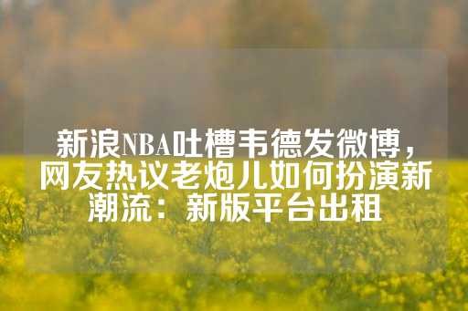 新浪NBA吐槽韦德发微博，网友热议老炮儿如何扮演新潮流：新版平台出租