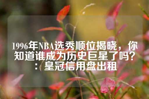 1996年NBA选秀顺位揭晓，你知道谁成为历史巨星了吗？：皇冠信用盘出租-第1张图片-皇冠信用盘出租