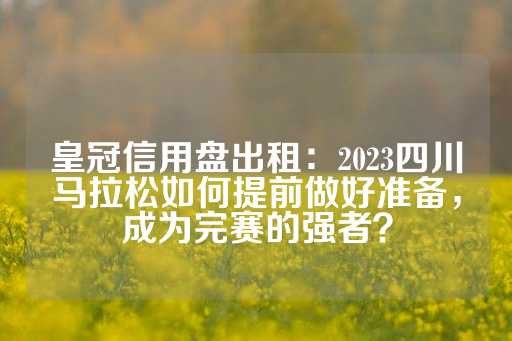 皇冠信用盘出租：2023四川马拉松如何提前做好准备，成为完赛的强者？