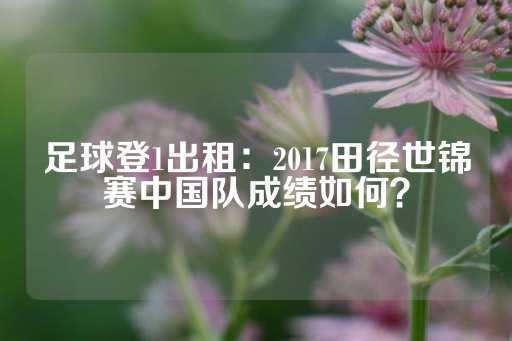 足球登1出租：2017田径世锦赛中国队成绩如何？-第1张图片-皇冠信用盘出租