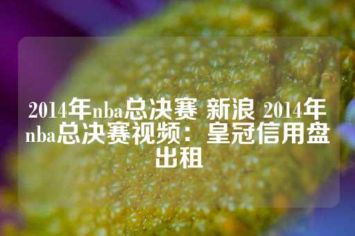 2014年nba总决赛 新浪 2014年nba总决赛视频：皇冠信用盘出租-第1张图片-皇冠信用盘出租