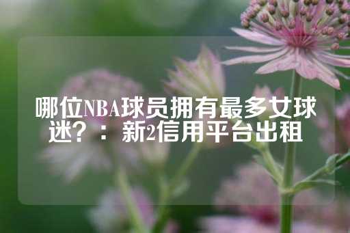 哪位NBA球员拥有最多女球迷？：新2信用平台出租-第1张图片-皇冠信用盘出租