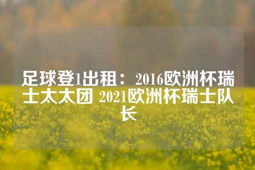 足球登1出租：2016欧洲杯瑞士太太团 2021欧洲杯瑞士队长