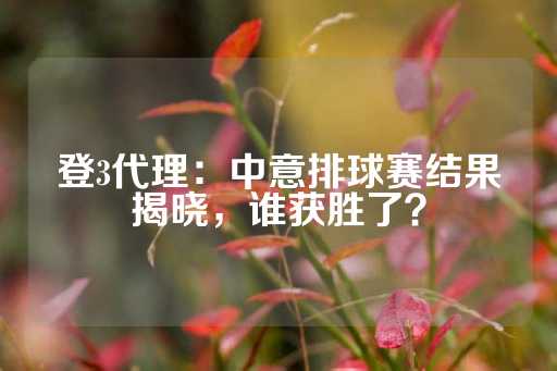 登3代理：中意排球赛结果揭晓，谁获胜了？