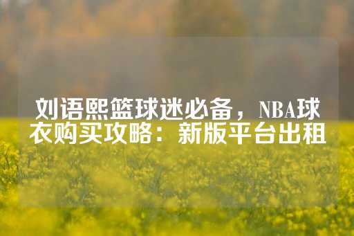 刘语熙篮球迷必备，NBA球衣购买攻略：新版平台出租-第1张图片-皇冠信用盘出租