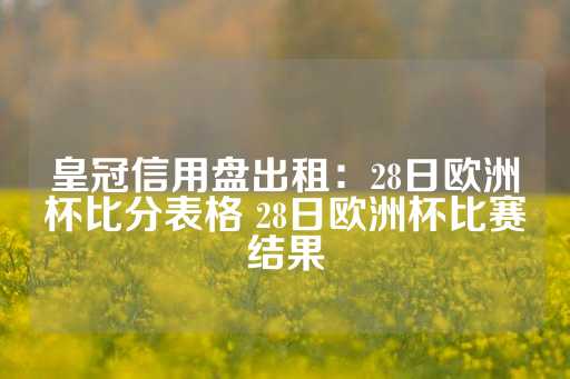 皇冠信用盘出租：28日欧洲杯比分表格 28日欧洲杯比赛结果