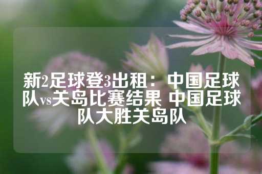 新2足球登3出租：中国足球队vs关岛比赛结果 中国足球队大胜关岛队-第1张图片-皇冠信用盘出租