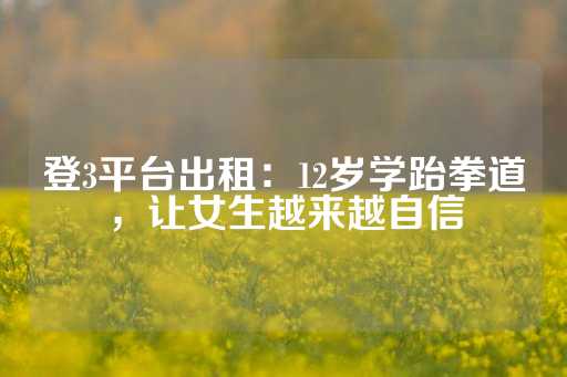 登3平台出租：12岁学跆拳道，让女生越来越自信-第1张图片-皇冠信用盘出租