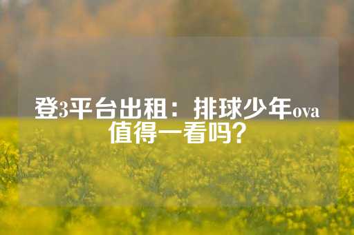 登3平台出租：排球少年ova值得一看吗？