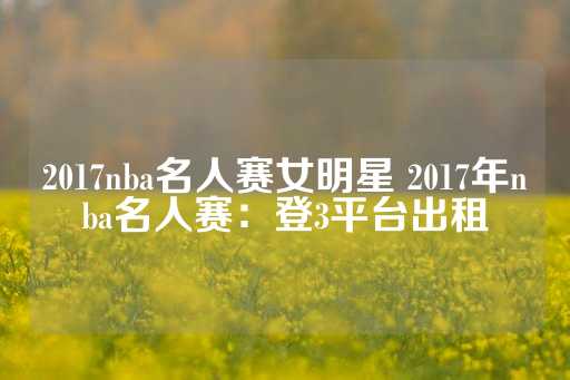 2017nba名人赛女明星 2017年nba名人赛：登3平台出租