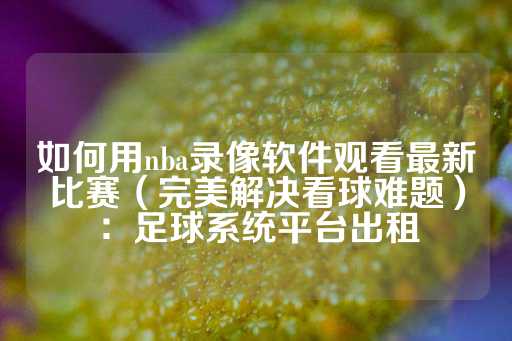 如何用nba录像软件观看最新比赛（完美解决看球难题）：足球系统平台出租