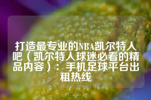 打造最专业的NBA凯尔特人吧（凯尔特人球迷必看的精品内容）：手机足球平台出租热线