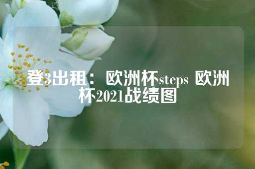 登3出租：欧洲杯steps 欧洲杯2021战绩图