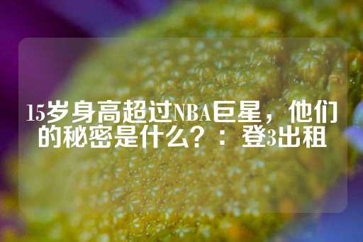 15岁身高超过NBA巨星，他们的秘密是什么？：登3出租