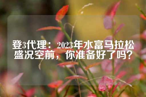 登3代理：2023年水富马拉松盛况空前，你准备好了吗？-第1张图片-皇冠信用盘出租