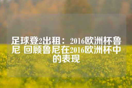 足球登2出租：2016欧洲杯鲁尼 回顾鲁尼在2016欧洲杯中的表现-第1张图片-皇冠信用盘出租