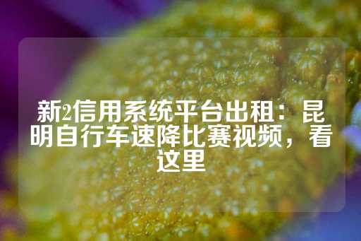 新2信用系统平台出租：昆明自行车速降比赛视频，看这里