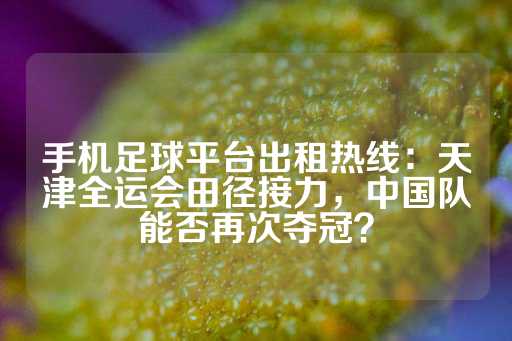 手机足球平台出租热线：天津全运会田径接力，中国队能否再次夺冠？