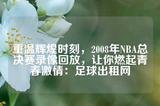 重温辉煌时刻，2008年NBA总决赛录像回放，让你燃起青春激情：足球出租网