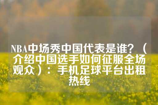 NBA中场秀中国代表是谁？（介绍中国选手如何征服全场观众）：手机足球平台出租热线-第1张图片-皇冠信用盘出租