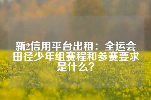 新2信用平台出租：全运会田径少年组赛程和参赛要求是什么？