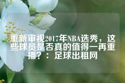 重新审视2017年NBA选秀，这些球员是否真的值得一再重播？：足球出租网