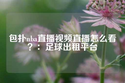 包扑nba直播视频直播怎么看？：足球出租平台-第1张图片-皇冠信用盘出租