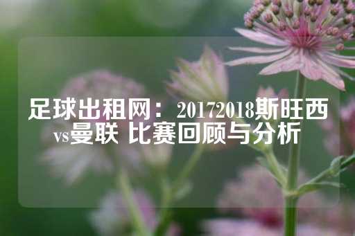 足球出租网：20172018斯旺西vs曼联 比赛回顾与分析