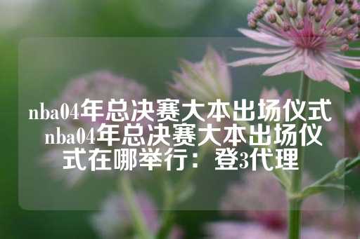 nba04年总决赛大本出场仪式 nba04年总决赛大本出场仪式在哪举行：登3代理