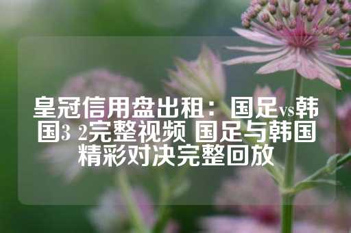 皇冠信用盘出租：国足vs韩国3 2完整视频 国足与韩国精彩对决完整回放-第1张图片-皇冠信用盘出租