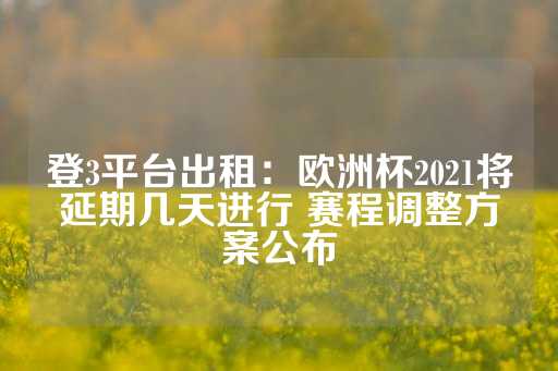 登3平台出租：欧洲杯2021将延期几天进行 赛程调整方案公布