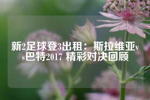 新2足球登3出租：斯拉维亚vs巴特2017 精彩对决回顾