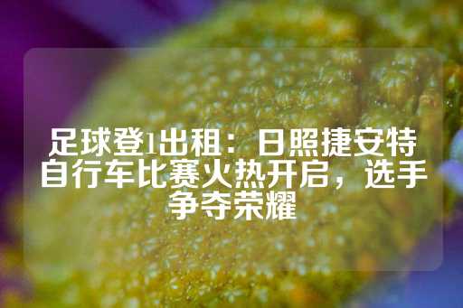 足球登1出租：日照捷安特自行车比赛火热开启，选手争夺荣耀