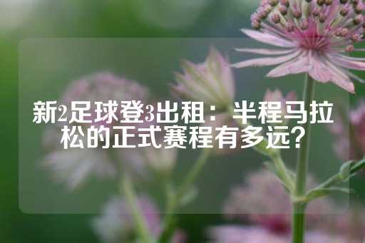 新2足球登3出租：半程马拉松的正式赛程有多远？-第1张图片-皇冠信用盘出租