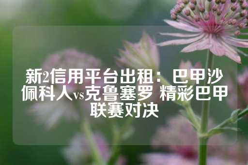 新2信用平台出租：巴甲沙佩科人vs克鲁塞罗 精彩巴甲联赛对决-第1张图片-皇冠信用盘出租