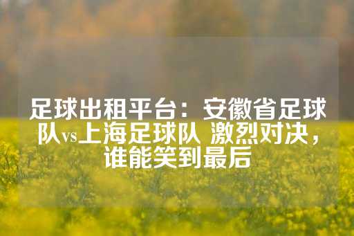 足球出租平台：安徽省足球队vs上海足球队 激烈对决，谁能笑到最后