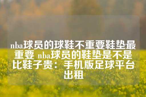 nba球员的球鞋不重要鞋垫最重要 nba球员的鞋垫是不是比鞋子贵：手机版足球平台出租