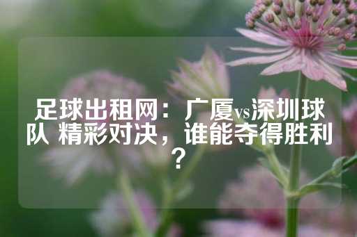 足球出租网：广厦vs深圳球队 精彩对决，谁能夺得胜利？