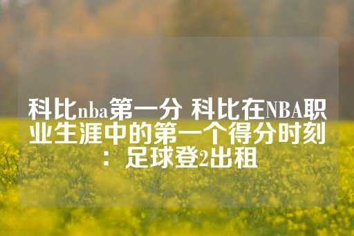 科比nba第一分 科比在NBA职业生涯中的第一个得分时刻：足球登2出租