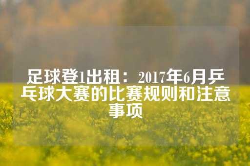 足球登1出租：2017年6月乒乓球大赛的比赛规则和注意事项-第1张图片-皇冠信用盘出租