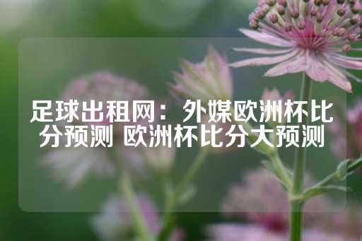 足球出租网：外媒欧洲杯比分预测 欧洲杯比分大预测