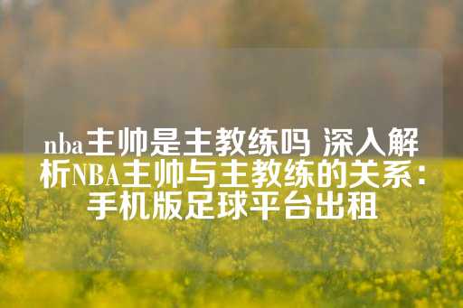 nba主帅是主教练吗 深入解析NBA主帅与主教练的关系：手机版足球平台出租